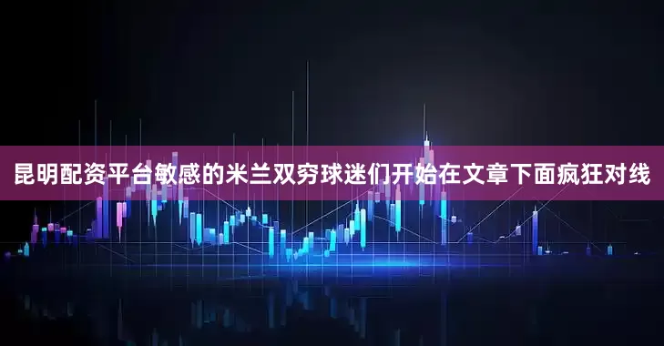 昆明配资平台敏感的米兰双穷球迷们开始在文章下面疯狂对线