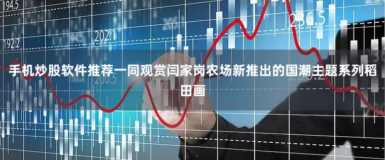 手机炒股软件推荐一同观赏闫家岗农场新推出的国潮主题系列稻田画