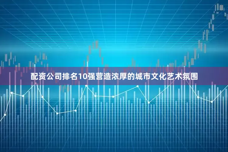 配资公司排名10强营造浓厚的城市文化艺术氛围