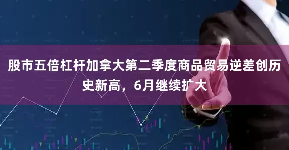 股市五倍杠杆加拿大第二季度商品贸易逆差创历史新高，6月继续扩大