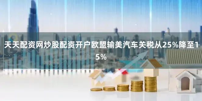 天天配资网炒股配资开户欧盟输美汽车关税从25%降至15%