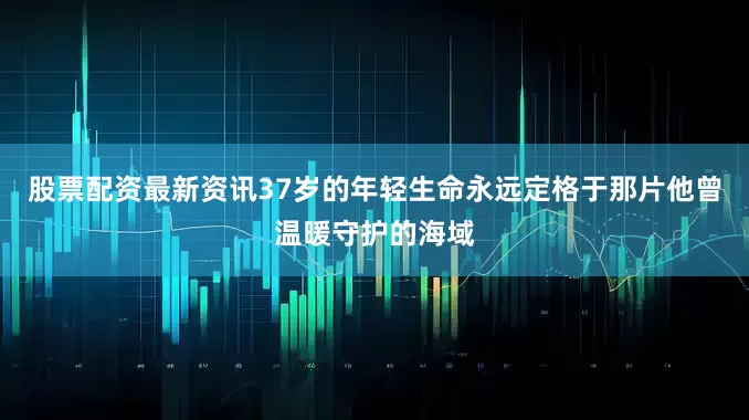 股票配资最新资讯37岁的年轻生命永远定格于那片他曾温暖守护的海域